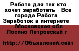 Работа для тех кто хочет заработать - Все города Работа » Заработок в интернете   . Московская обл.,Лосино-Петровский г.